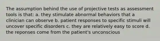 The assumption behind the use of projective tests as assessment tools is that: a. they stimulate abnormal behaviors that a clinician can observe b. patient responses to specific stimuli will uncover specific disorders c. they are relatively easy to score d. the reponses come from the patient's unconscious