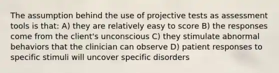 The assumption behind the use of projective tests as assessment tools is that: A) they are relatively easy to score B) the responses come from the client's unconscious C) they stimulate abnormal behaviors that the clinician can observe D) patient responses to specific stimuli will uncover specific disorders