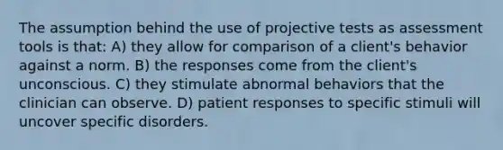 The assumption behind the use of projective tests as assessment tools is that: A) they allow for comparison of a client's behavior against a norm. B) the responses come from the client's unconscious. C) they stimulate abnormal behaviors that the clinician can observe. D) patient responses to specific stimuli will uncover specific disorders.