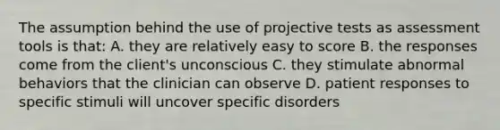 The assumption behind the use of projective tests as assessment tools is that: A. they are relatively easy to score B. the responses come from the client's unconscious C. they stimulate abnormal behaviors that the clinician can observe D. patient responses to specific stimuli will uncover specific disorders