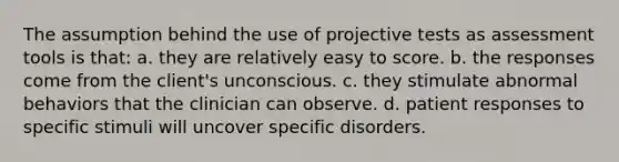 The assumption behind the use of projective tests as assessment tools is that: a. they are relatively easy to score. b. the responses come from the client's unconscious. c. they stimulate abnormal behaviors that the clinician can observe. d. patient responses to specific stimuli will uncover specific disorders.