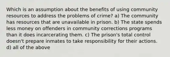 Which is an assumption about the benefits of using community resources to address the problems of crime? a) The community has resources that are unavailable in prison. b) The state spends less money on offenders in community corrections programs than it does incarcerating them. c) The prison's total control doesn't prepare inmates to take responsibility for their actions. d) all of the above