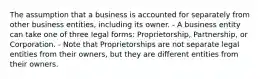 The assumption that a business is accounted for separately from other business entities, including its owner. - A business entity can take one of three legal forms: Proprietorship, Partnership, or Corporation. - Note that Proprietorships are not separate legal entities from their owners, but they are different entities from their owners.