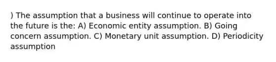 ) The assumption that a business will continue to operate into the future is the: A) Economic entity assumption. B) Going concern assumption. C) Monetary unit assumption. D) Periodicity assumption