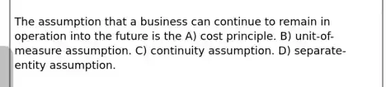 The assumption that a business can continue to remain in operation into the future is the A) cost principle. B) unit-of-measure assumption. C) continuity assumption. D) separate-entity assumption.