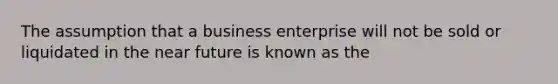 The assumption that a business enterprise will not be sold or liquidated in the near future is known as the