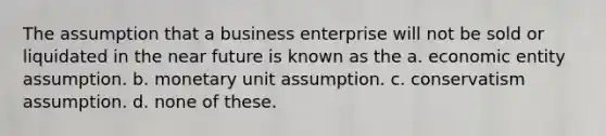 The assumption that a business enterprise will not be sold or liquidated in the near future is known as the a. economic entity assumption. b. monetary unit assumption. c. conservatism assumption. d. none of these.