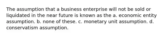 The assumption that a business enterprise will not be sold or liquidated in the near future is known as the a. economic entity assumption. b. none of these. c. monetary unit assumption. d. conservatism assumption.