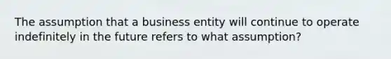 The assumption that a business entity will continue to operate indefinitely in the future refers to what assumption?