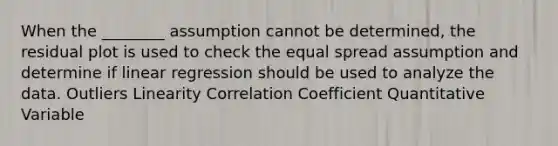 When the ________ assumption cannot be determined, the residual plot is used to check the equal spread assumption and determine if linear regression should be used to analyze the data. Outliers Linearity Correlation Coefficient Quantitative Variable