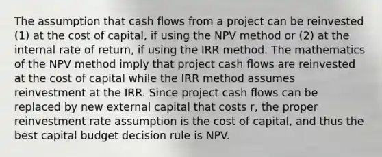 The assumption that cash flows from a project can be reinvested (1) at the cost of capital, if using the NPV method or (2) at the internal rate of return, if using the IRR method. The mathematics of the NPV method imply that project cash flows are reinvested at the cost of capital while the IRR method assumes reinvestment at the IRR. Since project cash flows can be replaced by new external capital that costs r, the proper reinvestment rate assumption is the cost of capital, and thus the best capital budget decision rule is NPV.