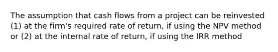 The assumption that cash flows from a project can be reinvested (1) at the firm's required rate of return, if using the NPV method or (2) at the internal rate of return, if using the IRR method