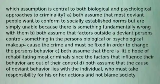 which assumption is central to both biological and psychological approaches to criminality? a) both assume that most deviant people want to conform to socially established norms but are simply unable because there is something fundamentally wrong with them b) both assume that factors outside a deviant persons control- something in the persons biological or psychological makeup- cause the crime and must be fixed in order to change the persons behavior c) both assume that there is little hope of rehabilitating most criminals since the factors that influence their behavior are out of their control d) both assume that the cause of deviant behavior lies with the individual, who must take responsibility for his or her actions and not blame society