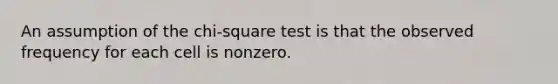 An assumption of the chi-square test is that the observed frequency for each cell is nonzero.