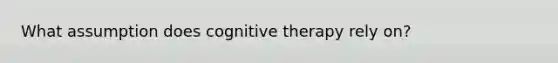 What assumption does cognitive therapy rely on?