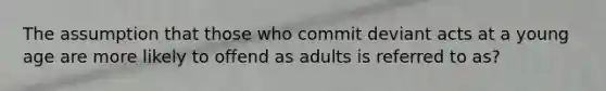 The assumption that those who commit deviant acts at a young age are more likely to offend as adults is referred to as?