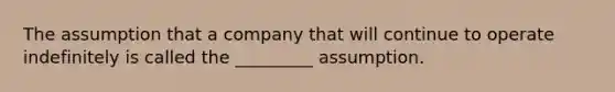 The assumption that a company that will continue to operate indefinitely is called the _________ assumption.