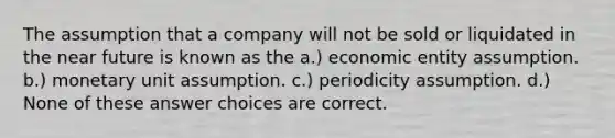 The assumption that a company will not be sold or liquidated in the near future is known as the a.) economic entity assumption. b.) monetary unit assumption. c.) periodicity assumption. d.) None of these answer choices are correct.