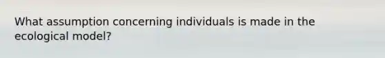 What assumption concerning individuals is made in the ecological model?