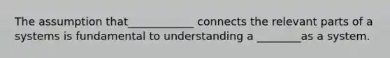 The assumption that____________ connects the relevant parts of a systems is fundamental to understanding a ________as a system.