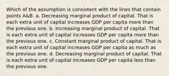 Which of the assumption is consistent with the lines that contain points A&B. a. Decreasing marginal product of capital. That is each extra unit of capital increases GDP per capita more than the previous one. b. Increasing marginal product of capital. That is each extra unit of capital increases GDP per capita more than the previous one. c. Constant marginal product of capital. That is each extra unit of capital increases GDP per capita as much as the previous one. d. Decreasing marginal product of capital. That is each extra unit of capital increases GDP per capita less than the previous one.