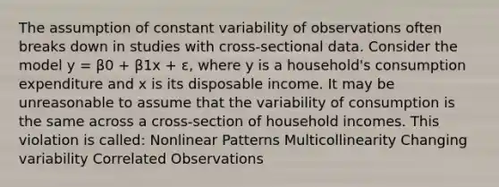 The assumption of constant variability of observations often breaks down in studies with cross-sectional data. Consider the model y = β0 + β1x + ɛ, where y is a household's consumption expenditure and x is its disposable income. It may be unreasonable to assume that the variability of consumption is the same across a cross-section of household incomes. This violation is called: Nonlinear Patterns Multicollinearity Changing variability Correlated Observations