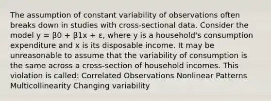 The assumption of constant variability of observations often breaks down in studies with cross-sectional data. Consider the model y = β0 + β1x + ɛ, where y is a household's consumption expenditure and x is its disposable income. It may be unreasonable to assume that the variability of consumption is the same across a cross-section of household incomes. This violation is called: Correlated Observations Nonlinear Patterns Multicollinearity Changing variability