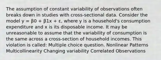 The assumption of constant variability of observations often breaks down in studies with cross-sectional data. Consider the model y = β0 + β1x + ɛ, where y is a household's consumption expenditure and x is its disposable income. It may be unreasonable to assume that the variability of consumption is the same across a cross-section of household incomes. This violation is called: Multiple choice question. Nonlinear Patterns Multicollinearity Changing variability Correlated Observations