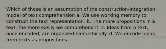 Which of these is an assumption of the construction-integration model of text comprehension a. We use working memory to construct the text representation. b. The more propositions in a text, the more easily we comprehend it. c. Ideas from a text, once encoded, are organized hierarchically. d. We encode ideas from texts as propositions.