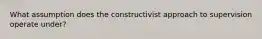 What assumption does the constructivist approach to supervision operate under?