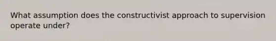 What assumption does the constructivist approach to supervision operate under?