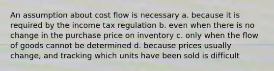 An assumption about cost flow is necessary a. because it is required by the income tax regulation b. even when there is no change in the purchase price on inventory c. only when the flow of goods cannot be determined d. because prices usually change, and tracking which units have been sold is difficult