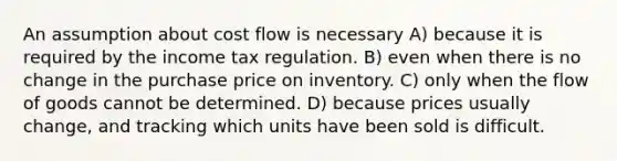 An assumption about cost flow is necessary A) because it is required by the income tax regulation. B) even when there is no change in the purchase price on inventory. C) only when the flow of goods cannot be determined. D) because prices usually change, and tracking which units have been sold is difficult.