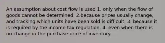 An assumption about cost flow is used 1. only when the flow of goods cannot be determined. 2.because prices usually change, and tracking which units have been sold is difficult. 3. because it is required by the income tax regulation. 4. even when there is no change in the purchase price of inventory.