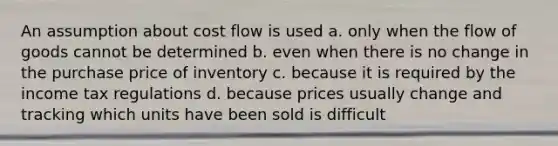 An assumption about cost flow is used a. only when the flow of goods cannot be determined b. even when there is no change in the purchase price of inventory c. because it is required by the income tax regulations d. because prices usually change and tracking which units have been sold is difficult