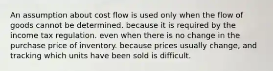 An assumption about cost flow is used only when the flow of goods cannot be determined. because it is required by the income tax regulation. even when there is no change in the purchase price of inventory. because prices usually change, and tracking which units have been sold is difficult.