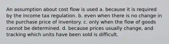 An assumption about cost flow is used a. because it is required by the income tax regulation. b. even when there is no change in the purchase price of inventory. c. only when the flow of goods cannot be determined. d. because prices usually change, and tracking which units have been sold is difficult.