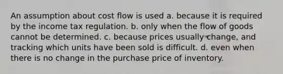 An assumption about cost flow is used a. because it is required by the income tax regulation. b. only when the flow of goods cannot be determined. c. because prices usually change, and tracking which units have been sold is difficult. d. even when there is no change in the purchase price of inventory.