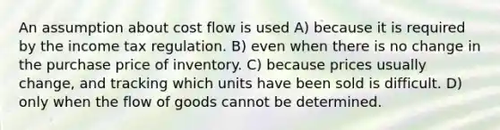 An assumption about cost flow is used A) because it is required by the income tax regulation. B) even when there is no change in the purchase price of inventory. C) because prices usually change, and tracking which units have been sold is difficult. D) only when the flow of goods cannot be determined.