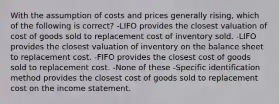 With the assumption of costs and prices generally rising, which of the following is correct? -LIFO provides the closest valuation of cost of goods sold to replacement cost of inventory sold. -LIFO provides the closest valuation of inventory on the balance sheet to replacement cost. -FIFO provides the closest cost of goods sold to replacement cost. -None of these -Specific identification method provides the closest cost of goods sold to replacement cost on the income statement.