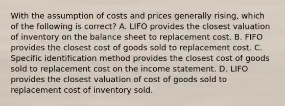 With the assumption of costs and prices generally rising, which of the following is correct? A. LIFO provides the closest valuation of inventory on the balance sheet to replacement cost. B. FIFO provides the closest cost of goods sold to replacement cost. C. Specific identification method provides the closest cost of goods sold to replacement cost on the income statement. D. LIFO provides the closest valuation of cost of goods sold to replacement cost of inventory sold.