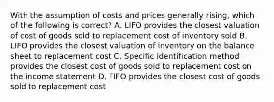 With the assumption of costs and prices generally rising, which of the following is correct? A. LIFO provides the closest valuation of cost of goods sold to replacement cost of inventory sold B. LIFO provides the closest valuation of inventory on the balance sheet to replacement cost C. Specific identification method provides the closest cost of goods sold to replacement cost on the income statement D. FIFO provides the closest cost of goods sold to replacement cost