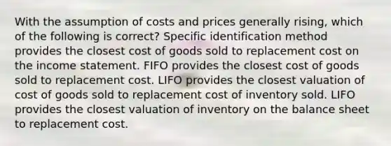 With the assumption of costs and prices generally rising, which of the following is correct? Specific identification method provides the closest cost of goods sold to replacement cost on the income statement. FIFO provides the closest cost of goods sold to replacement cost. LIFO provides the closest valuation of cost of goods sold to replacement cost of inventory sold. LIFO provides the closest valuation of inventory on the balance sheet to replacement cost.