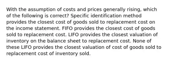 With the assumption of costs and prices generally rising, which of the following is correct? Specific identification method provides the closest cost of goods sold to replacement cost on the income statement. FIFO provides the closest cost of goods sold to replacement cost. LIFO provides the closest valuation of inventory on the balance sheet to replacement cost. None of these LIFO provides the closest valuation of cost of goods sold to replacement cost of inventory sold.