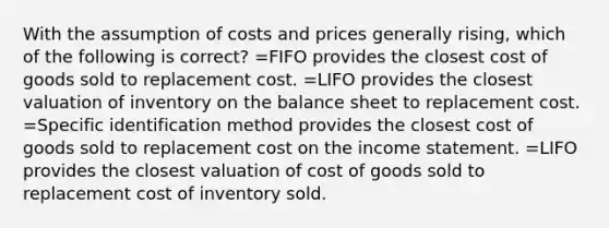 With the assumption of costs and prices generally rising, which of the following is correct? =FIFO provides the closest cost of goods sold to replacement cost. =LIFO provides the closest valuation of inventory on the balance sheet to replacement cost. =Specific identification method provides the closest cost of goods sold to replacement cost on the income statement. =LIFO provides the closest valuation of cost of goods sold to replacement cost of inventory sold.