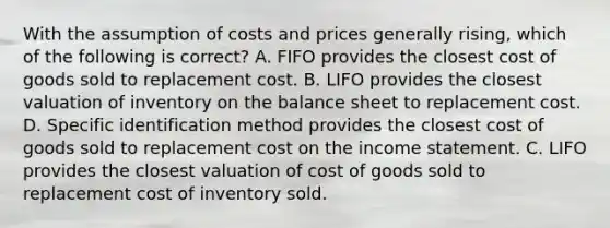 With the assumption of costs and prices generally rising, which of the following is correct? A. FIFO provides the closest cost of goods sold to replacement cost. B. LIFO provides the closest valuation of inventory on the <a href='https://www.questionai.com/knowledge/k1u07UMB1r-balance-sheet' class='anchor-knowledge'>balance sheet</a> to replacement cost. D. Specific identification method provides the closest cost of goods sold to replacement cost on the <a href='https://www.questionai.com/knowledge/kCPMsnOwdm-income-statement' class='anchor-knowledge'>income statement</a>. C. LIFO provides the closest valuation of cost of goods sold to replacement cost of inventory sold.