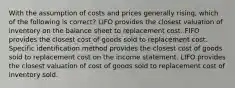 With the assumption of costs and prices generally rising, which of the following is correct? LIFO provides the closest valuation of inventory on the balance sheet to replacement cost. FIFO provides the closest cost of goods sold to replacement cost. Specific identification method provides the closest cost of goods sold to replacement cost on the income statement. LIFO provides the closest valuation of cost of goods sold to replacement cost of inventory sold.