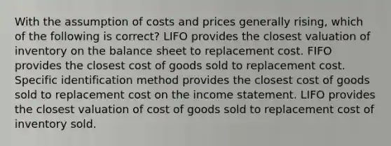 With the assumption of costs and prices generally rising, which of the following is correct? LIFO provides the closest valuation of inventory on the balance sheet to replacement cost. FIFO provides the closest cost of goods sold to replacement cost. Specific identification method provides the closest cost of goods sold to replacement cost on the income statement. LIFO provides the closest valuation of cost of goods sold to replacement cost of inventory sold.