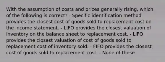 With the assumption of costs and prices generally rising, which of the following is correct? - Specific identification method provides the closest cost of goods sold to replacement cost on the income statement. - LIFO provides the closest valuation of inventory on the balance sheet to replacement cost. - LIFO provides the closest valuation of cost of goods sold to replacement cost of inventory sold. - FIFO provides the closest cost of goods sold to replacement cost. - None of these