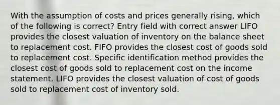 With the assumption of costs and prices generally rising, which of the following is correct? Entry field with correct answer LIFO provides the closest valuation of inventory on the balance sheet to replacement cost. FIFO provides the closest cost of goods sold to replacement cost. Specific identification method provides the closest cost of goods sold to replacement cost on the income statement. LIFO provides the closest valuation of cost of goods sold to replacement cost of inventory sold.